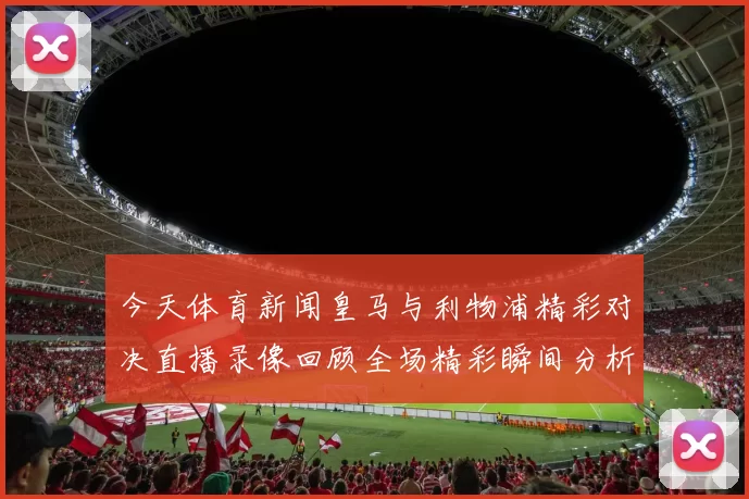 今天体育新闻皇马与利物浦精彩对决直播录像回顾全场精彩瞬间分析