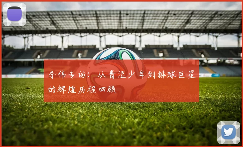 李伟专访：从青涩少年到排球巨星的辉煌历程回顾