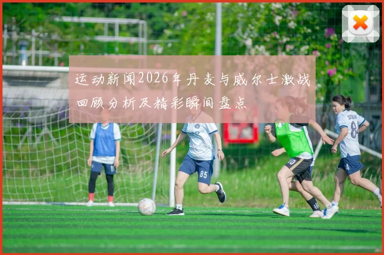 运动新闻2026年丹麦与威尔士激战回顾分析及精彩瞬间盘点