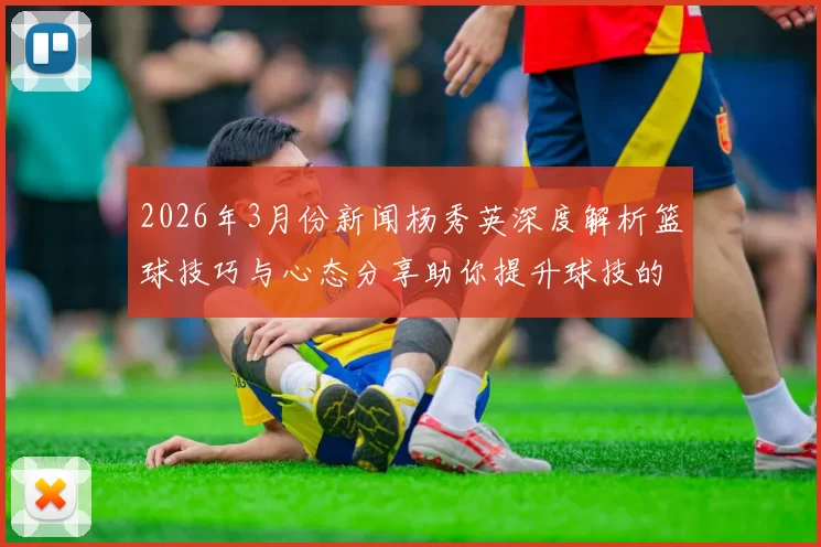 2026年3月份新闻杨秀英深度解析篮球技巧与心态分享助你提升球技的独特见解