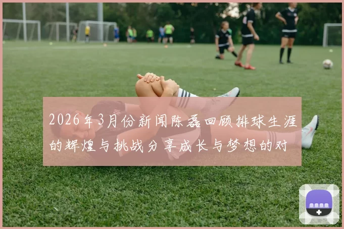 2026年3月份新闻陈磊回顾排球生涯的辉煌与挑战分享成长与梦想的对话