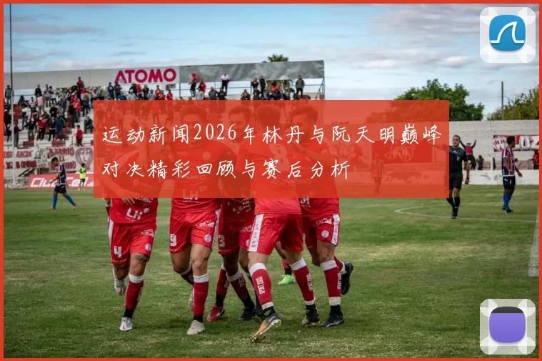 运动新闻2026年林丹与阮天明巅峰对决精彩回顾与赛后分析