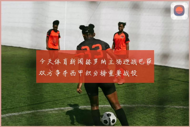 今天体育新闻赫罗纳主场迎战巴萨双方争夺西甲积分榜重要战役
